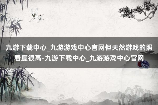 九游下载中心_九游游戏中心官网但天然游戏的照看度很高-九游下载中心_九游游戏中心官网