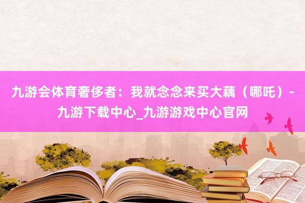 九游会体育奢侈者：我就念念来买大藕（哪吒）-九游下载中心_九游游戏中心官网