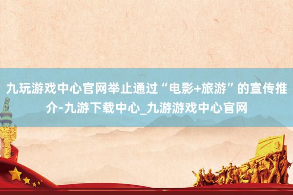 九玩游戏中心官网举止通过“电影+旅游”的宣传推介-九游下载中心_九游游戏中心官网
