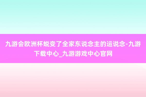 九游会欧洲杯蜕变了全家东说念主的运说念-九游下载中心_九游游戏中心官网