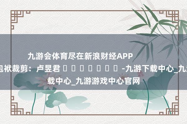 九游会体育尽在新浪财经APP            						包袱裁剪：卢昱君 							-九游下载中心_九游游戏中心官网