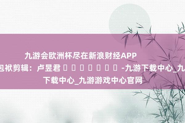 九游会欧洲杯尽在新浪财经APP            						包袱剪辑：卢昱君 							-九游下载中心_九游游戏中心官网