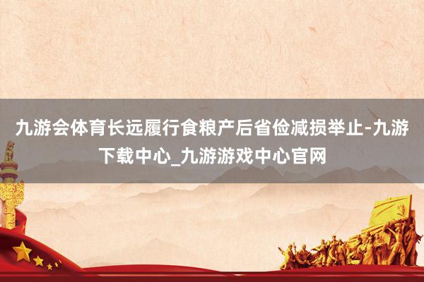 九游会体育长远履行食粮产后省俭减损举止-九游下载中心_九游游戏中心官网
