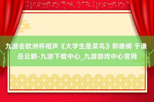 九游会欧洲杯相声《大学生是菜鸟》郭德纲 于谦 岳云鹏-九游下载中心_九游游戏中心官网