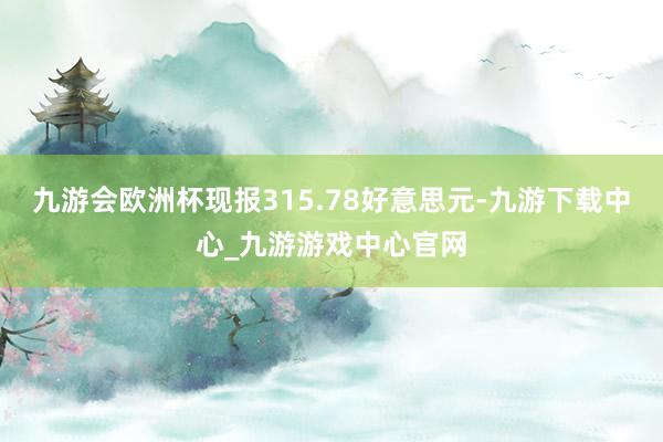 九游会欧洲杯现报315.78好意思元-九游下载中心_九游游戏中心官网