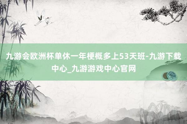 九游会欧洲杯单休一年梗概多上53天班-九游下载中心_九游游戏中心官网