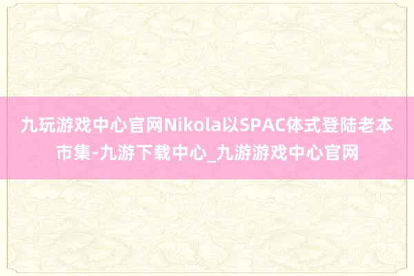 九玩游戏中心官网Nikola以SPAC体式登陆老本市集-九游下载中心_九游游戏中心官网