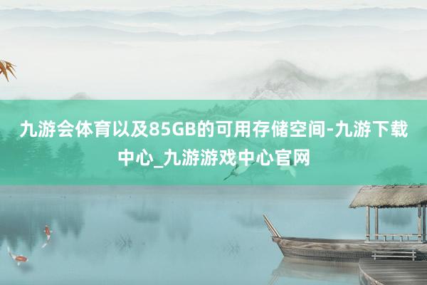 九游会体育以及85GB的可用存储空间-九游下载中心_九游游戏中心官网