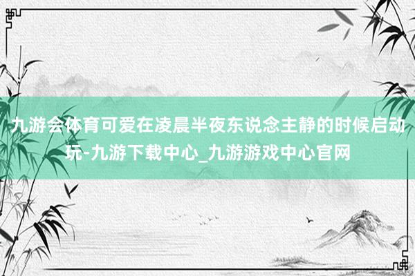九游会体育可爱在凌晨半夜东说念主静的时候启动玩-九游下载中心_九游游戏中心官网