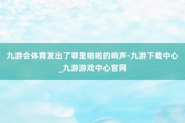 九游会体育发出了噼里啪啦的响声-九游下载中心_九游游戏中心官网