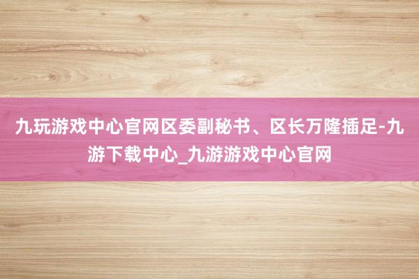 九玩游戏中心官网区委副秘书、区长万隆插足-九游下载中心_九游游戏中心官网