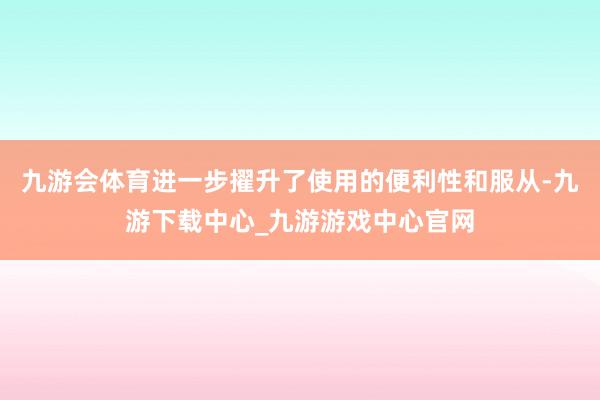 九游会体育进一步擢升了使用的便利性和服从-九游下载中心_九游游戏中心官网