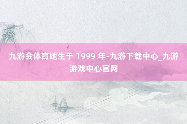 九游会体育她生于 1999 年-九游下载中心_九游游戏中心官网