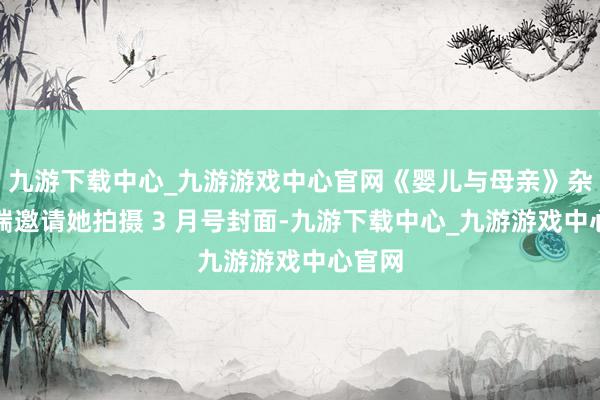 九游下载中心_九游游戏中心官网《婴儿与母亲》杂志极端邀请她拍摄 3 月号封面-九游下载中心_九游游戏中心官网