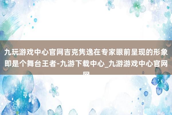 九玩游戏中心官网吉克隽逸在专家眼前呈现的形象即是个舞台王者-九游下载中心_九游游戏中心官网