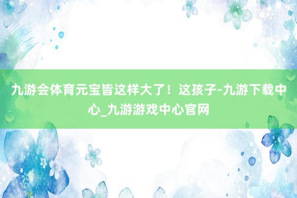 九游会体育元宝皆这样大了！这孩子-九游下载中心_九游游戏中心官网