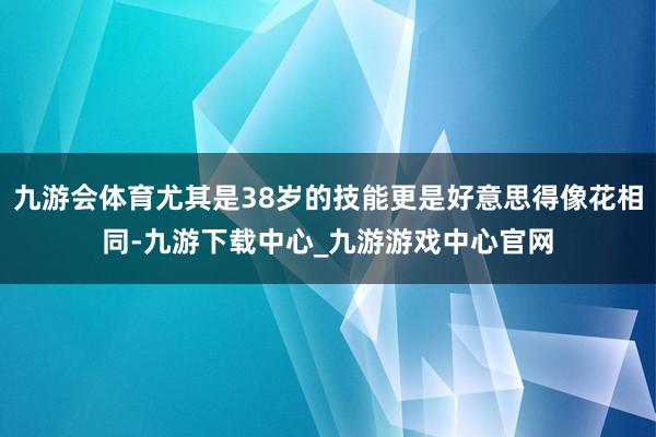 九游会体育尤其是38岁的技能更是好意思得像花相同-九游下载中心_九游游戏中心官网