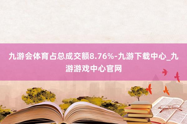九游会体育占总成交额8.76%-九游下载中心_九游游戏中心官网