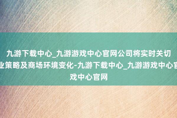 九游下载中心_九游游戏中心官网公司将实时关切行业策略及商场环境变化-九游下载中心_九游游戏中心官网