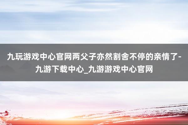 九玩游戏中心官网两父子亦然割舍不停的亲情了-九游下载中心_九游游戏中心官网