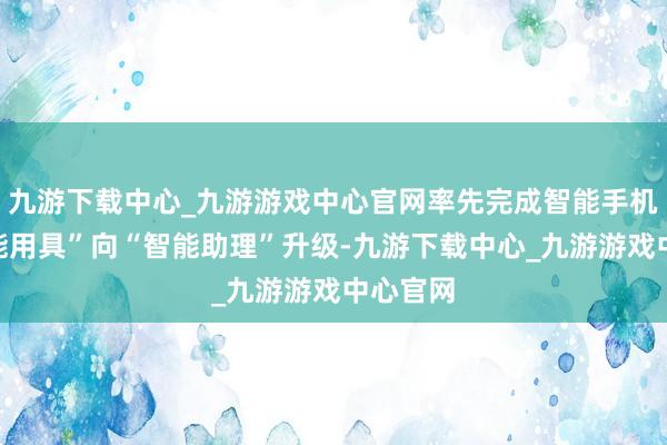 九游下载中心_九游游戏中心官网率先完成智能手机从“智能用具”向“智能助理”升级-九游下载中心_九游游戏中心官网
