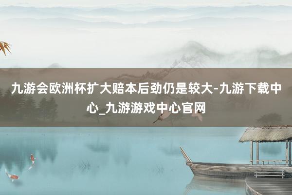 九游会欧洲杯扩大赔本后劲仍是较大-九游下载中心_九游游戏中心官网