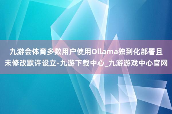 九游会体育多数用户使用Ollama独到化部署且未修改默许设立-九游下载中心_九游游戏中心官网
