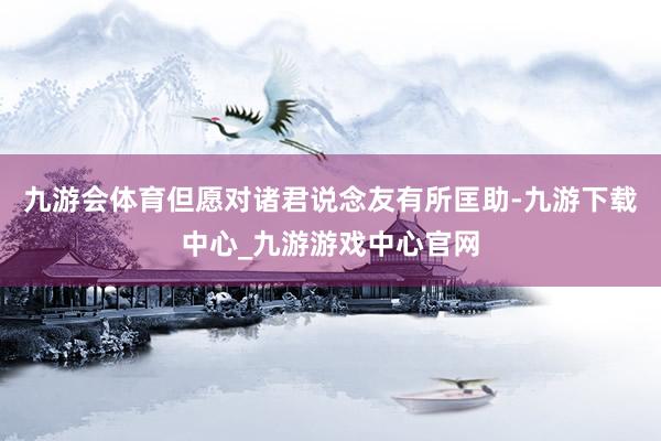 九游会体育但愿对诸君说念友有所匡助-九游下载中心_九游游戏中心官网