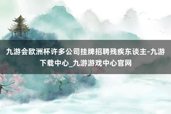 九游会欧洲杯许多公司挂牌招聘残疾东谈主-九游下载中心_九游游戏中心官网