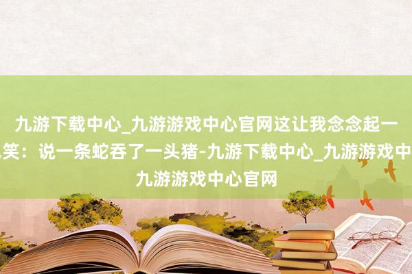 九游下载中心_九游游戏中心官网这让我念念起一个老见笑：说一条蛇吞了一头猪-九游下载中心_九游游戏中心官网