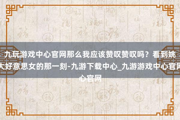 九玩游戏中心官网那么我应该赞叹赞叹吗？看到姚大好意思女的那一刻-九游下载中心_九游游戏中心官网