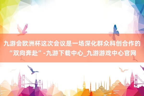 九游会欧洲杯这次会议是一场深化群众科创合作的“双向奔赴”-九游下载中心_九游游戏中心官网
