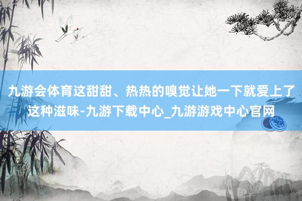 九游会体育这甜甜、热热的嗅觉让她一下就爱上了这种滋味-九游下载中心_九游游戏中心官网