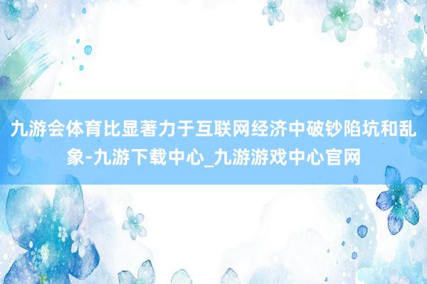 九游会体育比显著力于互联网经济中破钞陷坑和乱象-九游下载中心_九游游戏中心官网