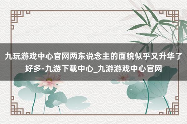 九玩游戏中心官网两东说念主的面貌似乎又升华了好多-九游下载中心_九游游戏中心官网
