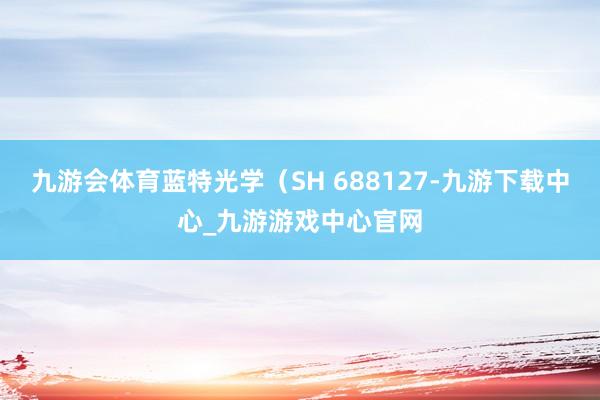 九游会体育蓝特光学（SH 688127-九游下载中心_九游游戏中心官网