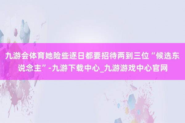 九游会体育她险些逐日都要招待两到三位“候选东说念主”-九游下载中心_九游游戏中心官网