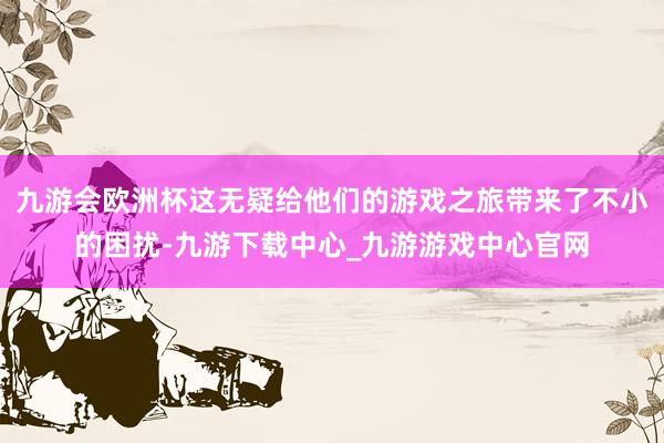 九游会欧洲杯这无疑给他们的游戏之旅带来了不小的困扰-九游下载中心_九游游戏中心官网