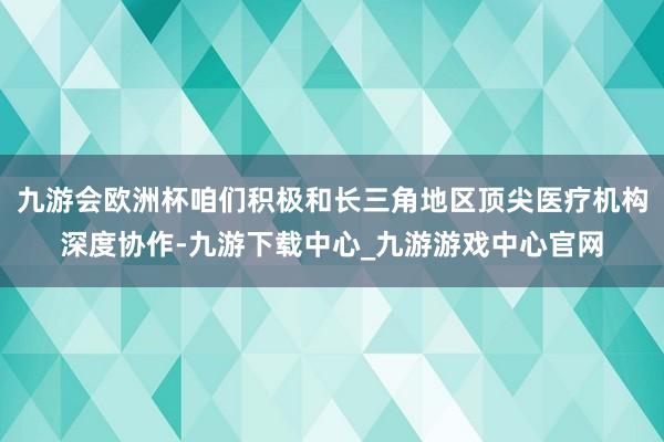 九游会欧洲杯咱们积极和长三角地区顶尖医疗机构深度协作-九游下载中心_九游游戏中心官网