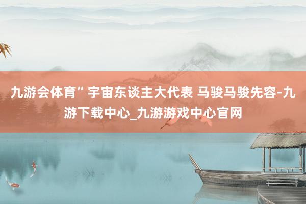 九游会体育”宇宙东谈主大代表 马骏马骏先容-九游下载中心_九游游戏中心官网