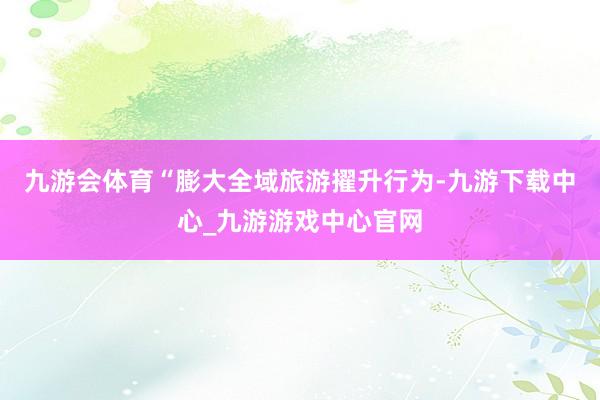 九游会体育“膨大全域旅游擢升行为-九游下载中心_九游游戏中心官网