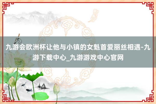 九游会欧洲杯让他与小镇的女魁首爱丽丝相遇-九游下载中心_九游游戏中心官网