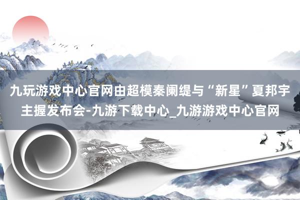 九玩游戏中心官网由超模秦阑缇与“新星”夏邦宇主握发布会-九游下载中心_九游游戏中心官网