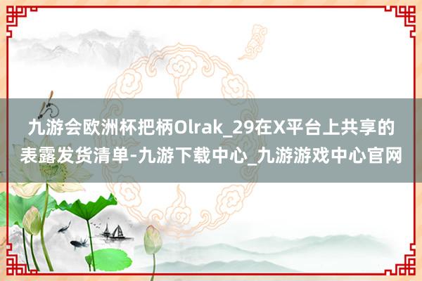 九游会欧洲杯把柄Olrak_29在X平台上共享的表露发货清单-九游下载中心_九游游戏中心官网