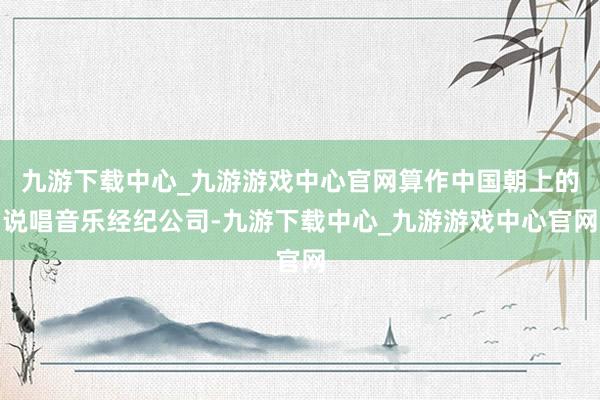 九游下载中心_九游游戏中心官网算作中国朝上的说唱音乐经纪公司-九游下载中心_九游游戏中心官网