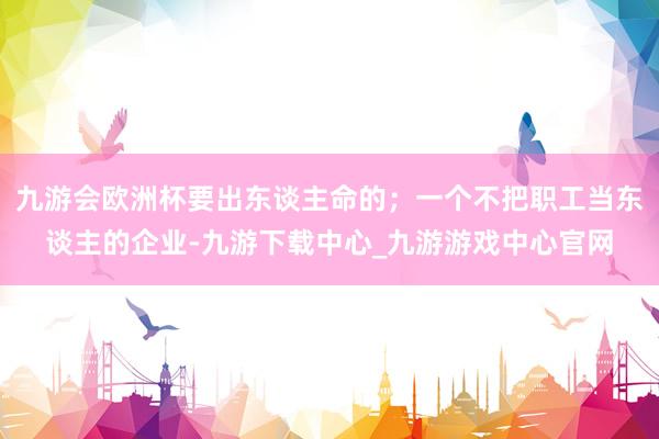 九游会欧洲杯要出东谈主命的；一个不把职工当东谈主的企业-九游下载中心_九游游戏中心官网