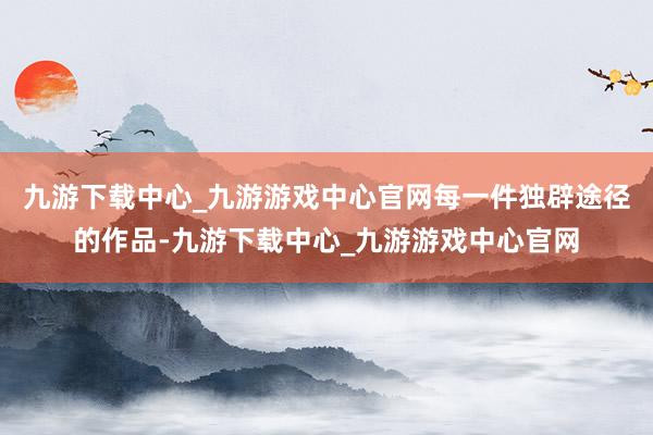 九游下载中心_九游游戏中心官网每一件独辟途径的作品-九游下载中心_九游游戏中心官网