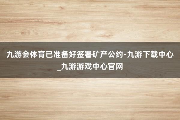 九游会体育已准备好签署矿产公约-九游下载中心_九游游戏中心官网