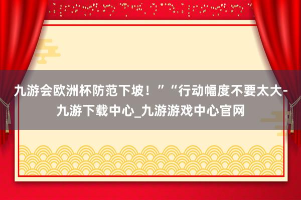 九游会欧洲杯防范下坡！”“行动幅度不要太大-九游下载中心_九游游戏中心官网