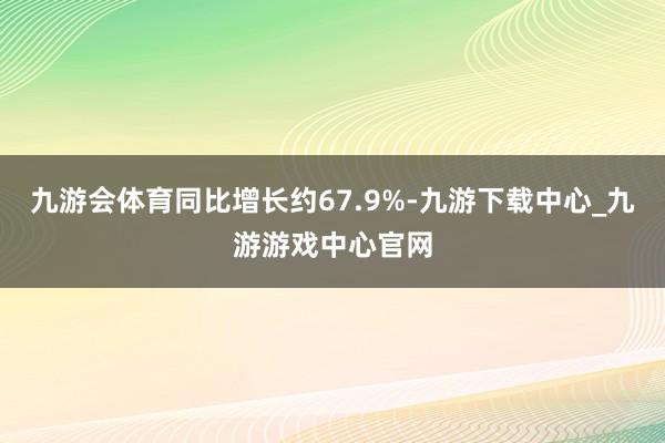 九游会体育同比增长约67.9%-九游下载中心_九游游戏中心官网